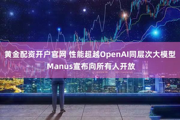 黄金配资开户官网 性能超越OpenAI同层次大模型 Manus宣布向所有人开放