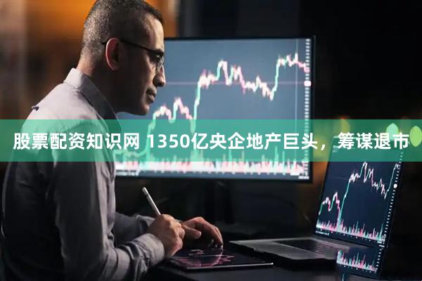 股票配资知识网 1350亿央企地产巨头，筹谋退市