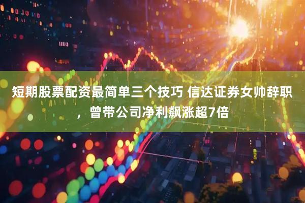 短期股票配资最简单三个技巧 信达证券女帅辞职，曾带公司净利飙涨超7倍
