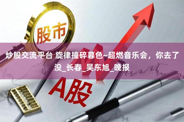 炒股交流平台 旋律撞碎暮色~超燃音乐会，你去了没_长春_吴东旭_晚报