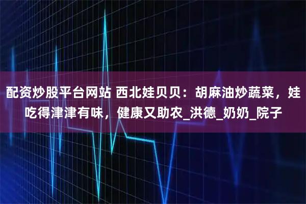 配资炒股平台网站 西北娃贝贝：胡麻油炒蔬菜，娃吃得津津有味，健康又助农_洪德_奶奶_院子