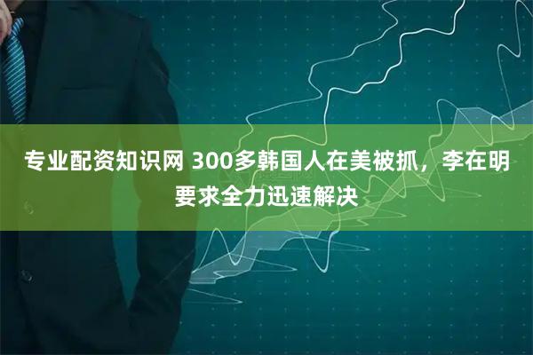 专业配资知识网 300多韩国人在美被抓，李在明要求全力迅速解决