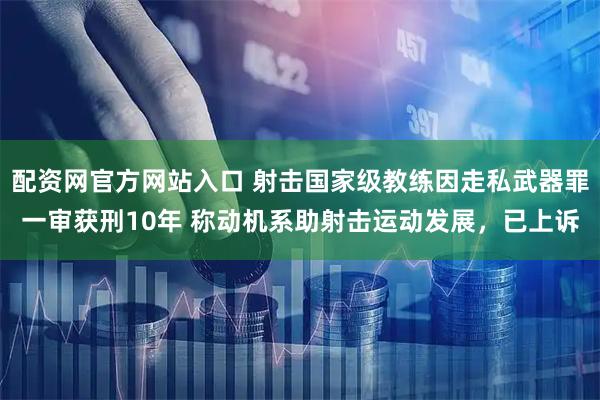 配资网官方网站入口 射击国家级教练因走私武器罪一审获刑10年 称动机系助射击运动发展，已上诉